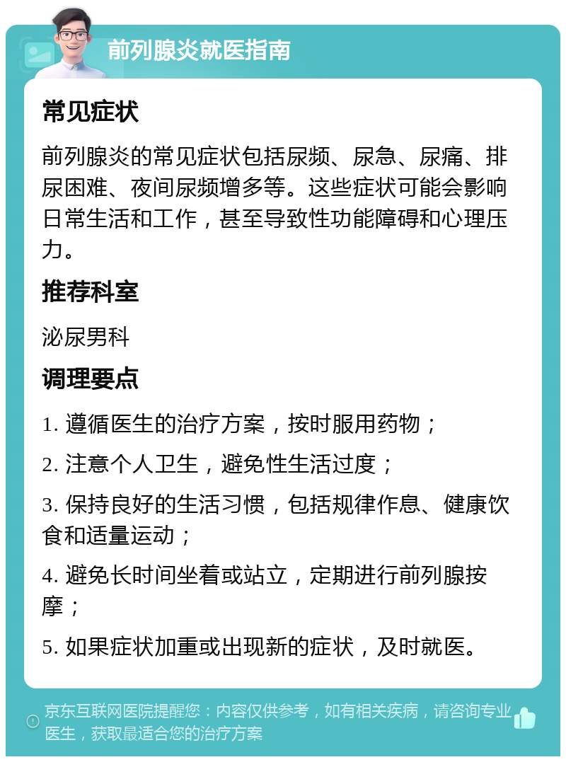 前列腺炎就医指南 常见症状 前列腺炎的常见症状包括尿频、尿急、尿痛、排尿困难、夜间尿频增多等。这些症状可能会影响日常生活和工作，甚至导致性功能障碍和心理压力。 推荐科室 泌尿男科 调理要点 1. 遵循医生的治疗方案，按时服用药物； 2. 注意个人卫生，避免性生活过度； 3. 保持良好的生活习惯，包括规律作息、健康饮食和适量运动； 4. 避免长时间坐着或站立，定期进行前列腺按摩； 5. 如果症状加重或出现新的症状，及时就医。