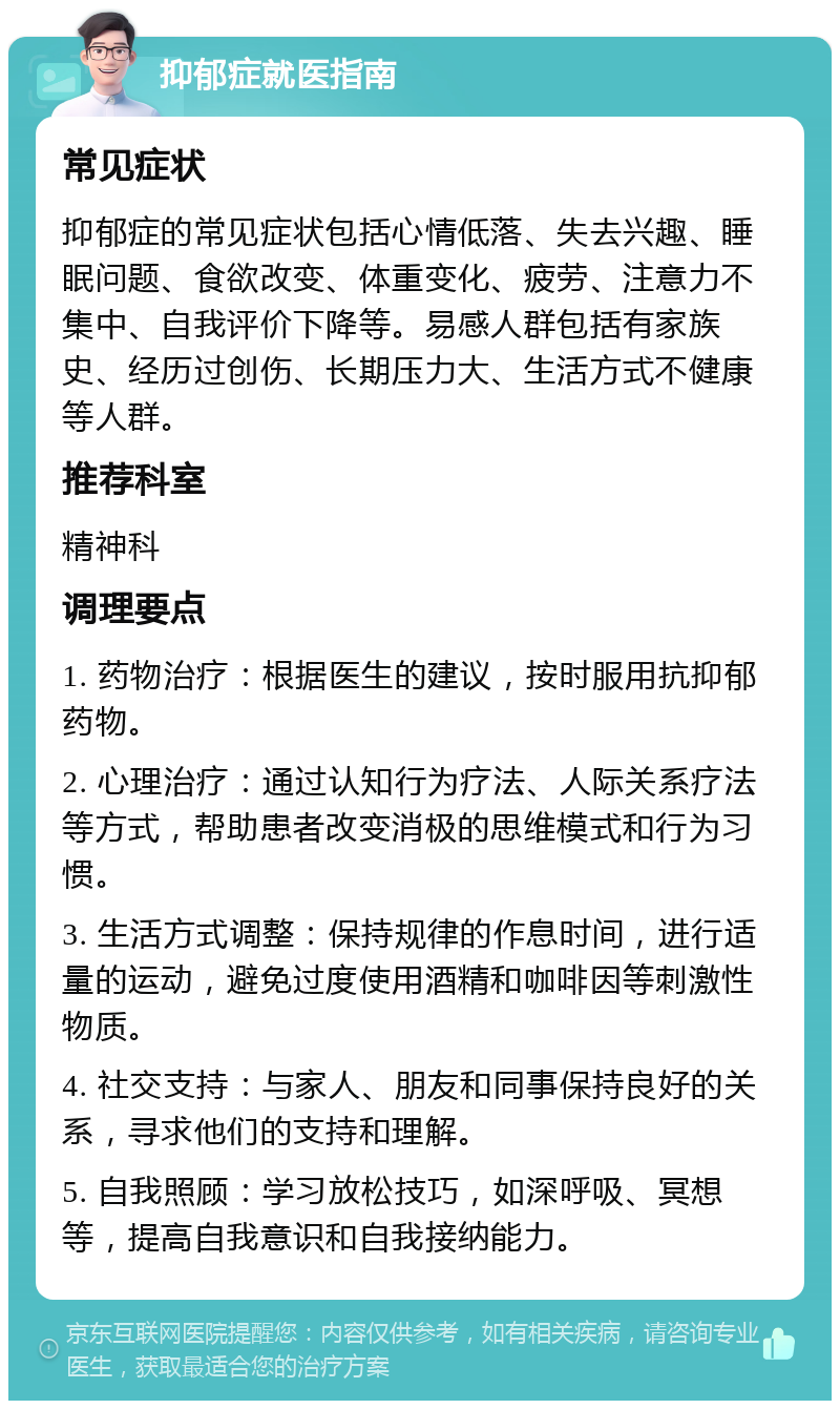 抑郁症就医指南 常见症状 抑郁症的常见症状包括心情低落、失去兴趣、睡眠问题、食欲改变、体重变化、疲劳、注意力不集中、自我评价下降等。易感人群包括有家族史、经历过创伤、长期压力大、生活方式不健康等人群。 推荐科室 精神科 调理要点 1. 药物治疗：根据医生的建议，按时服用抗抑郁药物。 2. 心理治疗：通过认知行为疗法、人际关系疗法等方式，帮助患者改变消极的思维模式和行为习惯。 3. 生活方式调整：保持规律的作息时间，进行适量的运动，避免过度使用酒精和咖啡因等刺激性物质。 4. 社交支持：与家人、朋友和同事保持良好的关系，寻求他们的支持和理解。 5. 自我照顾：学习放松技巧，如深呼吸、冥想等，提高自我意识和自我接纳能力。