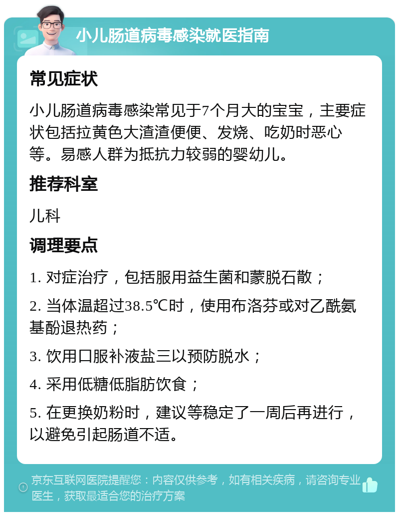 小儿肠道病毒感染就医指南 常见症状 小儿肠道病毒感染常见于7个月大的宝宝，主要症状包括拉黄色大渣渣便便、发烧、吃奶时恶心等。易感人群为抵抗力较弱的婴幼儿。 推荐科室 儿科 调理要点 1. 对症治疗，包括服用益生菌和蒙脱石散； 2. 当体温超过38.5℃时，使用布洛芬或对乙酰氨基酚退热药； 3. 饮用口服补液盐三以预防脱水； 4. 采用低糖低脂肪饮食； 5. 在更换奶粉时，建议等稳定了一周后再进行，以避免引起肠道不适。