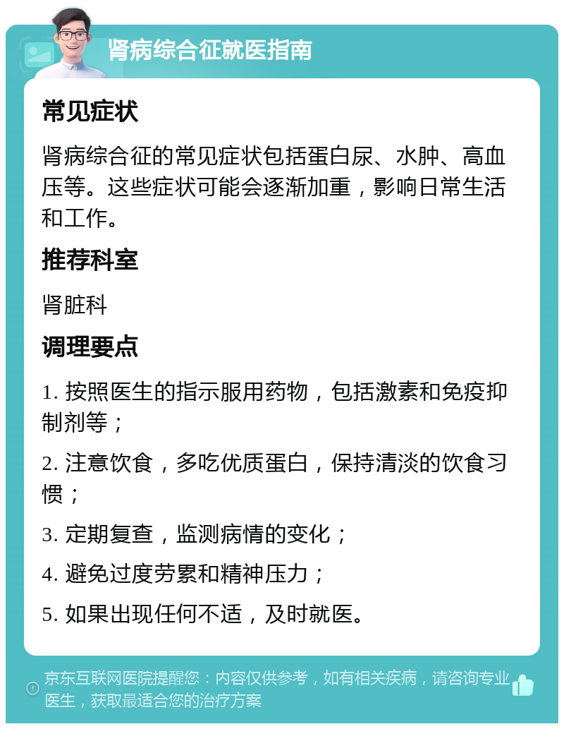 肾病综合征就医指南 常见症状 肾病综合征的常见症状包括蛋白尿、水肿、高血压等。这些症状可能会逐渐加重，影响日常生活和工作。 推荐科室 肾脏科 调理要点 1. 按照医生的指示服用药物，包括激素和免疫抑制剂等； 2. 注意饮食，多吃优质蛋白，保持清淡的饮食习惯； 3. 定期复查，监测病情的变化； 4. 避免过度劳累和精神压力； 5. 如果出现任何不适，及时就医。