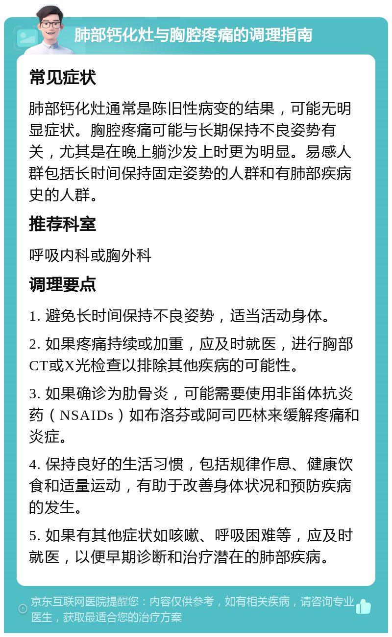 肺部钙化灶与胸腔疼痛的调理指南 常见症状 肺部钙化灶通常是陈旧性病变的结果，可能无明显症状。胸腔疼痛可能与长期保持不良姿势有关，尤其是在晚上躺沙发上时更为明显。易感人群包括长时间保持固定姿势的人群和有肺部疾病史的人群。 推荐科室 呼吸内科或胸外科 调理要点 1. 避免长时间保持不良姿势，适当活动身体。 2. 如果疼痛持续或加重，应及时就医，进行胸部CT或X光检查以排除其他疾病的可能性。 3. 如果确诊为肋骨炎，可能需要使用非甾体抗炎药（NSAIDs）如布洛芬或阿司匹林来缓解疼痛和炎症。 4. 保持良好的生活习惯，包括规律作息、健康饮食和适量运动，有助于改善身体状况和预防疾病的发生。 5. 如果有其他症状如咳嗽、呼吸困难等，应及时就医，以便早期诊断和治疗潜在的肺部疾病。