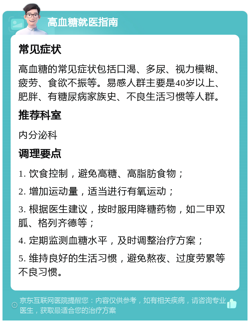 高血糖就医指南 常见症状 高血糖的常见症状包括口渴、多尿、视力模糊、疲劳、食欲不振等。易感人群主要是40岁以上、肥胖、有糖尿病家族史、不良生活习惯等人群。 推荐科室 内分泌科 调理要点 1. 饮食控制，避免高糖、高脂肪食物； 2. 增加运动量，适当进行有氧运动； 3. 根据医生建议，按时服用降糖药物，如二甲双胍、格列齐德等； 4. 定期监测血糖水平，及时调整治疗方案； 5. 维持良好的生活习惯，避免熬夜、过度劳累等不良习惯。