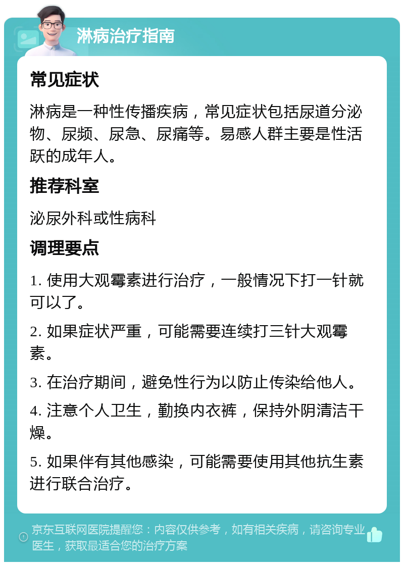 淋病治疗指南 常见症状 淋病是一种性传播疾病，常见症状包括尿道分泌物、尿频、尿急、尿痛等。易感人群主要是性活跃的成年人。 推荐科室 泌尿外科或性病科 调理要点 1. 使用大观霉素进行治疗，一般情况下打一针就可以了。 2. 如果症状严重，可能需要连续打三针大观霉素。 3. 在治疗期间，避免性行为以防止传染给他人。 4. 注意个人卫生，勤换内衣裤，保持外阴清洁干燥。 5. 如果伴有其他感染，可能需要使用其他抗生素进行联合治疗。