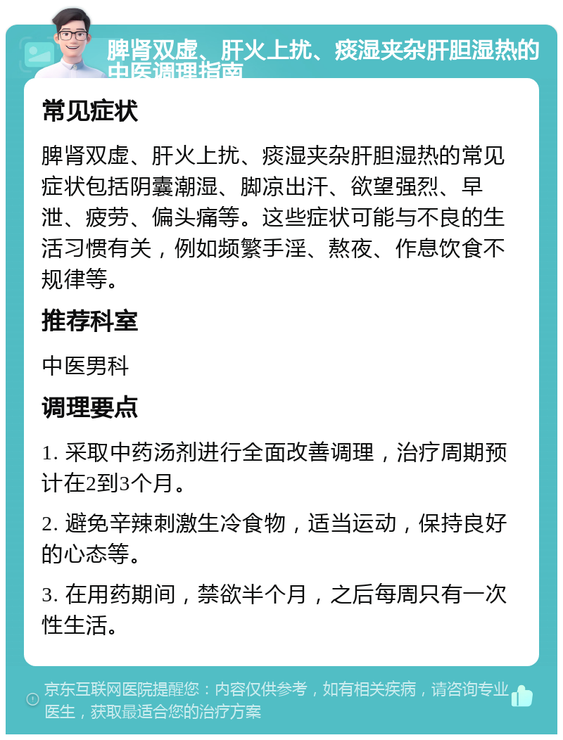 脾肾双虚、肝火上扰、痰湿夹杂肝胆湿热的中医调理指南 常见症状 脾肾双虚、肝火上扰、痰湿夹杂肝胆湿热的常见症状包括阴囊潮湿、脚凉出汗、欲望强烈、早泄、疲劳、偏头痛等。这些症状可能与不良的生活习惯有关，例如频繁手淫、熬夜、作息饮食不规律等。 推荐科室 中医男科 调理要点 1. 采取中药汤剂进行全面改善调理，治疗周期预计在2到3个月。 2. 避免辛辣刺激生冷食物，适当运动，保持良好的心态等。 3. 在用药期间，禁欲半个月，之后每周只有一次性生活。