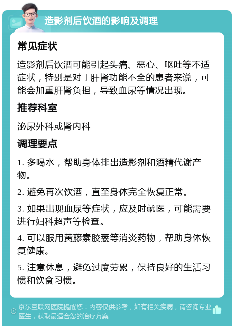 造影剂后饮酒的影响及调理 常见症状 造影剂后饮酒可能引起头痛、恶心、呕吐等不适症状，特别是对于肝肾功能不全的患者来说，可能会加重肝肾负担，导致血尿等情况出现。 推荐科室 泌尿外科或肾内科 调理要点 1. 多喝水，帮助身体排出造影剂和酒精代谢产物。 2. 避免再次饮酒，直至身体完全恢复正常。 3. 如果出现血尿等症状，应及时就医，可能需要进行妇科超声等检查。 4. 可以服用黄藤素胶囊等消炎药物，帮助身体恢复健康。 5. 注意休息，避免过度劳累，保持良好的生活习惯和饮食习惯。