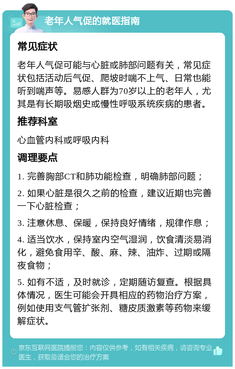 老年人气促的就医指南 常见症状 老年人气促可能与心脏或肺部问题有关，常见症状包括活动后气促、爬坡时喘不上气、日常也能听到喘声等。易感人群为70岁以上的老年人，尤其是有长期吸烟史或慢性呼吸系统疾病的患者。 推荐科室 心血管内科或呼吸内科 调理要点 1. 完善胸部CT和肺功能检查，明确肺部问题； 2. 如果心脏是很久之前的检查，建议近期也完善一下心脏检查； 3. 注意休息、保暖，保持良好情绪，规律作息； 4. 适当饮水，保持室内空气湿润，饮食清淡易消化，避免食用辛、酸、麻、辣、油炸、过期或隔夜食物； 5. 如有不适，及时就诊，定期随访复查。根据具体情况，医生可能会开具相应的药物治疗方案，例如使用支气管扩张剂、糖皮质激素等药物来缓解症状。