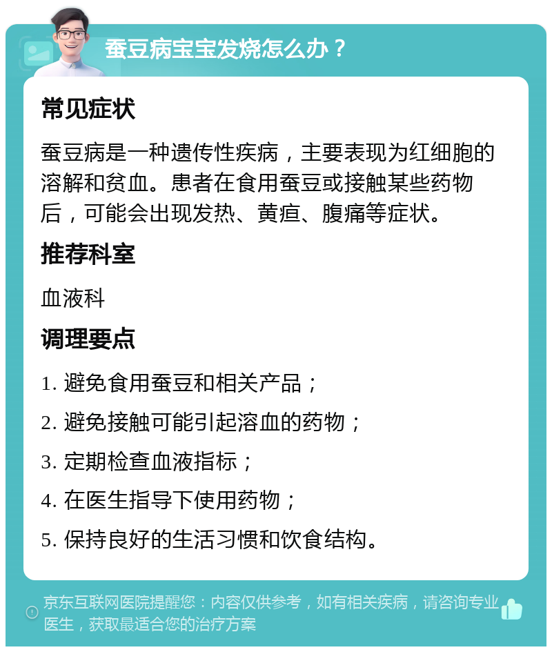 蚕豆病宝宝发烧怎么办？ 常见症状 蚕豆病是一种遗传性疾病，主要表现为红细胞的溶解和贫血。患者在食用蚕豆或接触某些药物后，可能会出现发热、黄疸、腹痛等症状。 推荐科室 血液科 调理要点 1. 避免食用蚕豆和相关产品； 2. 避免接触可能引起溶血的药物； 3. 定期检查血液指标； 4. 在医生指导下使用药物； 5. 保持良好的生活习惯和饮食结构。