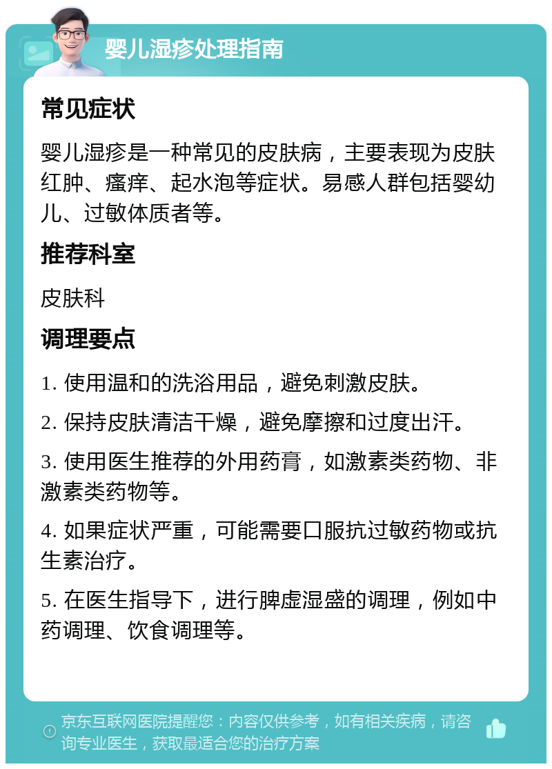 婴儿湿疹处理指南 常见症状 婴儿湿疹是一种常见的皮肤病，主要表现为皮肤红肿、瘙痒、起水泡等症状。易感人群包括婴幼儿、过敏体质者等。 推荐科室 皮肤科 调理要点 1. 使用温和的洗浴用品，避免刺激皮肤。 2. 保持皮肤清洁干燥，避免摩擦和过度出汗。 3. 使用医生推荐的外用药膏，如激素类药物、非激素类药物等。 4. 如果症状严重，可能需要口服抗过敏药物或抗生素治疗。 5. 在医生指导下，进行脾虚湿盛的调理，例如中药调理、饮食调理等。