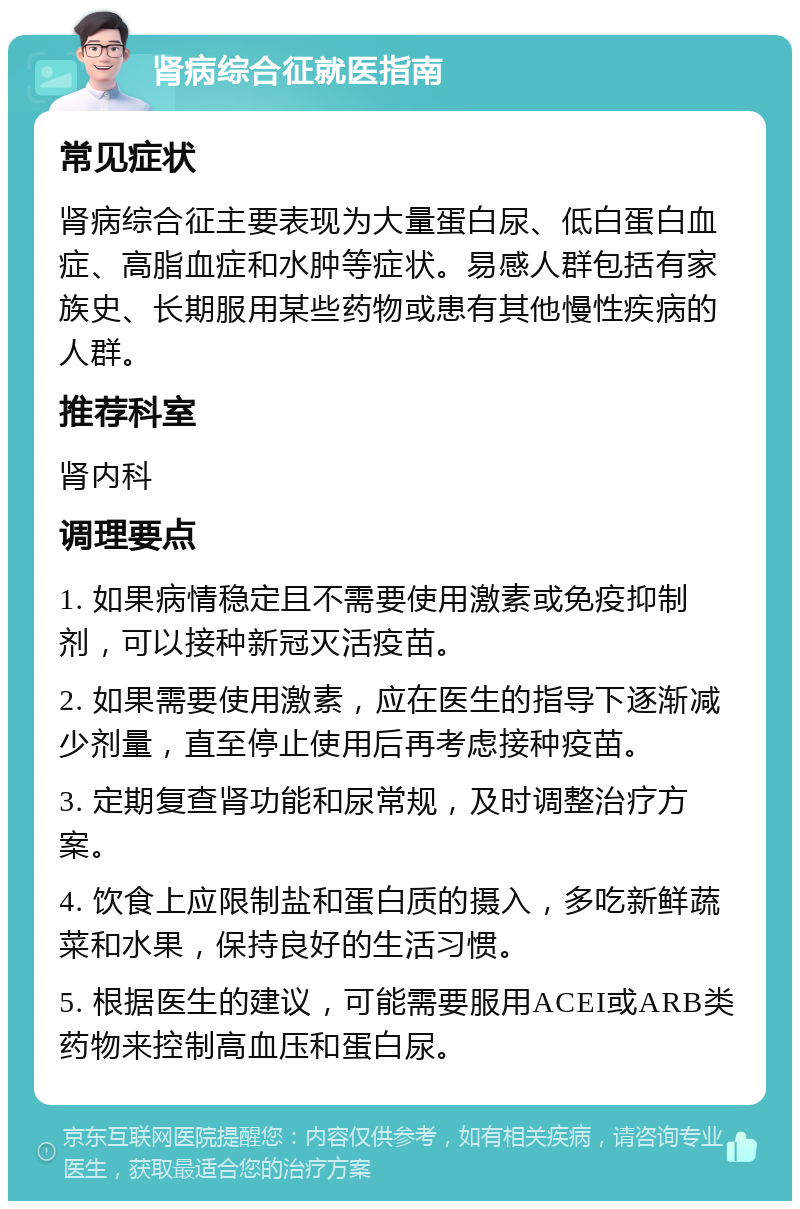 肾病综合征就医指南 常见症状 肾病综合征主要表现为大量蛋白尿、低白蛋白血症、高脂血症和水肿等症状。易感人群包括有家族史、长期服用某些药物或患有其他慢性疾病的人群。 推荐科室 肾内科 调理要点 1. 如果病情稳定且不需要使用激素或免疫抑制剂，可以接种新冠灭活疫苗。 2. 如果需要使用激素，应在医生的指导下逐渐减少剂量，直至停止使用后再考虑接种疫苗。 3. 定期复查肾功能和尿常规，及时调整治疗方案。 4. 饮食上应限制盐和蛋白质的摄入，多吃新鲜蔬菜和水果，保持良好的生活习惯。 5. 根据医生的建议，可能需要服用ACEI或ARB类药物来控制高血压和蛋白尿。