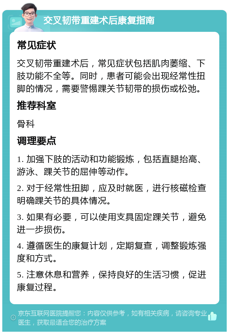 交叉韧带重建术后康复指南 常见症状 交叉韧带重建术后，常见症状包括肌肉萎缩、下肢功能不全等。同时，患者可能会出现经常性扭脚的情况，需要警惕踝关节韧带的损伤或松弛。 推荐科室 骨科 调理要点 1. 加强下肢的活动和功能锻炼，包括直腿抬高、游泳、踝关节的屈伸等动作。 2. 对于经常性扭脚，应及时就医，进行核磁检查明确踝关节的具体情况。 3. 如果有必要，可以使用支具固定踝关节，避免进一步损伤。 4. 遵循医生的康复计划，定期复查，调整锻炼强度和方式。 5. 注意休息和营养，保持良好的生活习惯，促进康复过程。