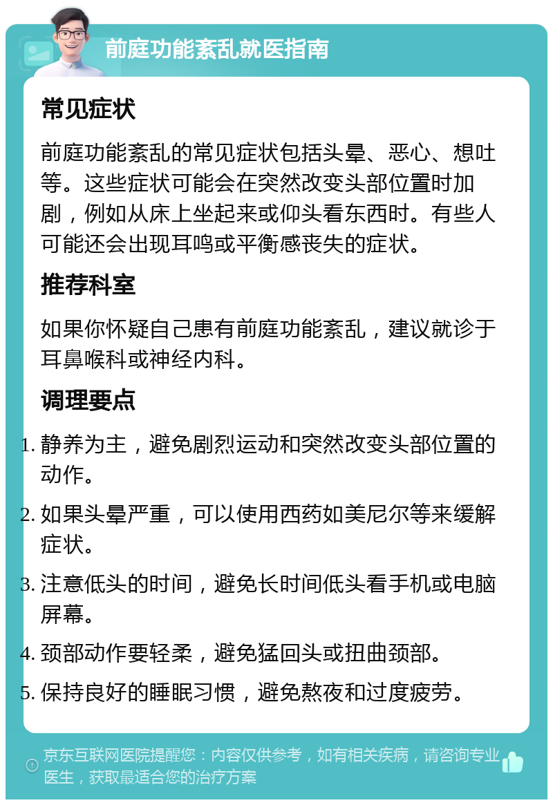 前庭功能紊乱就医指南 常见症状 前庭功能紊乱的常见症状包括头晕、恶心、想吐等。这些症状可能会在突然改变头部位置时加剧，例如从床上坐起来或仰头看东西时。有些人可能还会出现耳鸣或平衡感丧失的症状。 推荐科室 如果你怀疑自己患有前庭功能紊乱，建议就诊于耳鼻喉科或神经内科。 调理要点 静养为主，避免剧烈运动和突然改变头部位置的动作。 如果头晕严重，可以使用西药如美尼尔等来缓解症状。 注意低头的时间，避免长时间低头看手机或电脑屏幕。 颈部动作要轻柔，避免猛回头或扭曲颈部。 保持良好的睡眠习惯，避免熬夜和过度疲劳。