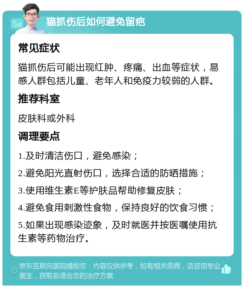 猫抓伤后如何避免留疤 常见症状 猫抓伤后可能出现红肿、疼痛、出血等症状，易感人群包括儿童、老年人和免疫力较弱的人群。 推荐科室 皮肤科或外科 调理要点 1.及时清洁伤口，避免感染； 2.避免阳光直射伤口，选择合适的防晒措施； 3.使用维生素E等护肤品帮助修复皮肤； 4.避免食用刺激性食物，保持良好的饮食习惯； 5.如果出现感染迹象，及时就医并按医嘱使用抗生素等药物治疗。