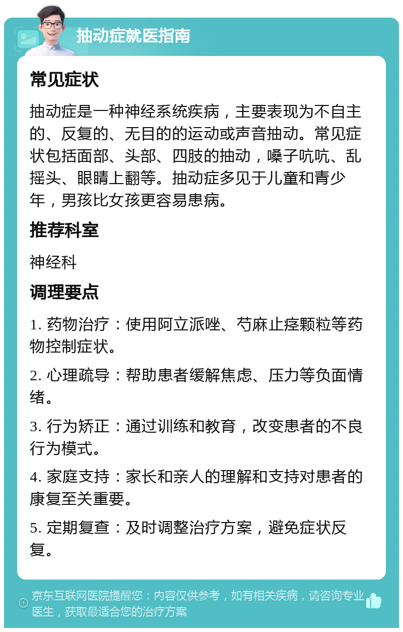 抽动症就医指南 常见症状 抽动症是一种神经系统疾病，主要表现为不自主的、反复的、无目的的运动或声音抽动。常见症状包括面部、头部、四肢的抽动，嗓子吭吭、乱摇头、眼睛上翻等。抽动症多见于儿童和青少年，男孩比女孩更容易患病。 推荐科室 神经科 调理要点 1. 药物治疗：使用阿立派唑、芍麻止痉颗粒等药物控制症状。 2. 心理疏导：帮助患者缓解焦虑、压力等负面情绪。 3. 行为矫正：通过训练和教育，改变患者的不良行为模式。 4. 家庭支持：家长和亲人的理解和支持对患者的康复至关重要。 5. 定期复查：及时调整治疗方案，避免症状反复。