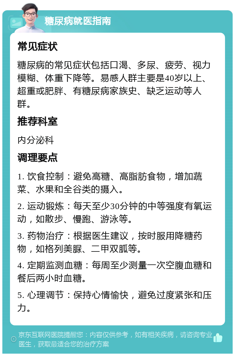 糖尿病就医指南 常见症状 糖尿病的常见症状包括口渴、多尿、疲劳、视力模糊、体重下降等。易感人群主要是40岁以上、超重或肥胖、有糖尿病家族史、缺乏运动等人群。 推荐科室 内分泌科 调理要点 1. 饮食控制：避免高糖、高脂肪食物，增加蔬菜、水果和全谷类的摄入。 2. 运动锻炼：每天至少30分钟的中等强度有氧运动，如散步、慢跑、游泳等。 3. 药物治疗：根据医生建议，按时服用降糖药物，如格列美脲、二甲双胍等。 4. 定期监测血糖：每周至少测量一次空腹血糖和餐后两小时血糖。 5. 心理调节：保持心情愉快，避免过度紧张和压力。