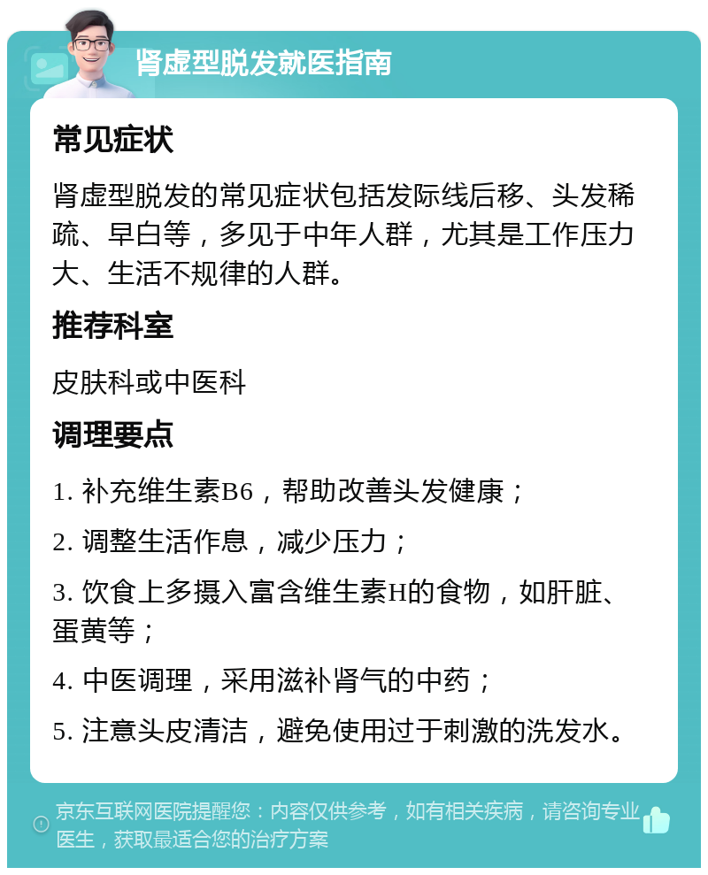 肾虚型脱发就医指南 常见症状 肾虚型脱发的常见症状包括发际线后移、头发稀疏、早白等，多见于中年人群，尤其是工作压力大、生活不规律的人群。 推荐科室 皮肤科或中医科 调理要点 1. 补充维生素B6，帮助改善头发健康； 2. 调整生活作息，减少压力； 3. 饮食上多摄入富含维生素H的食物，如肝脏、蛋黄等； 4. 中医调理，采用滋补肾气的中药； 5. 注意头皮清洁，避免使用过于刺激的洗发水。