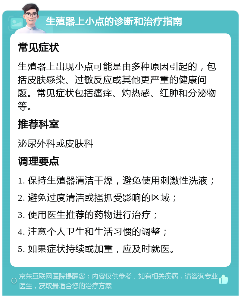 生殖器上小点的诊断和治疗指南 常见症状 生殖器上出现小点可能是由多种原因引起的，包括皮肤感染、过敏反应或其他更严重的健康问题。常见症状包括瘙痒、灼热感、红肿和分泌物等。 推荐科室 泌尿外科或皮肤科 调理要点 1. 保持生殖器清洁干燥，避免使用刺激性洗液； 2. 避免过度清洁或搔抓受影响的区域； 3. 使用医生推荐的药物进行治疗； 4. 注意个人卫生和生活习惯的调整； 5. 如果症状持续或加重，应及时就医。