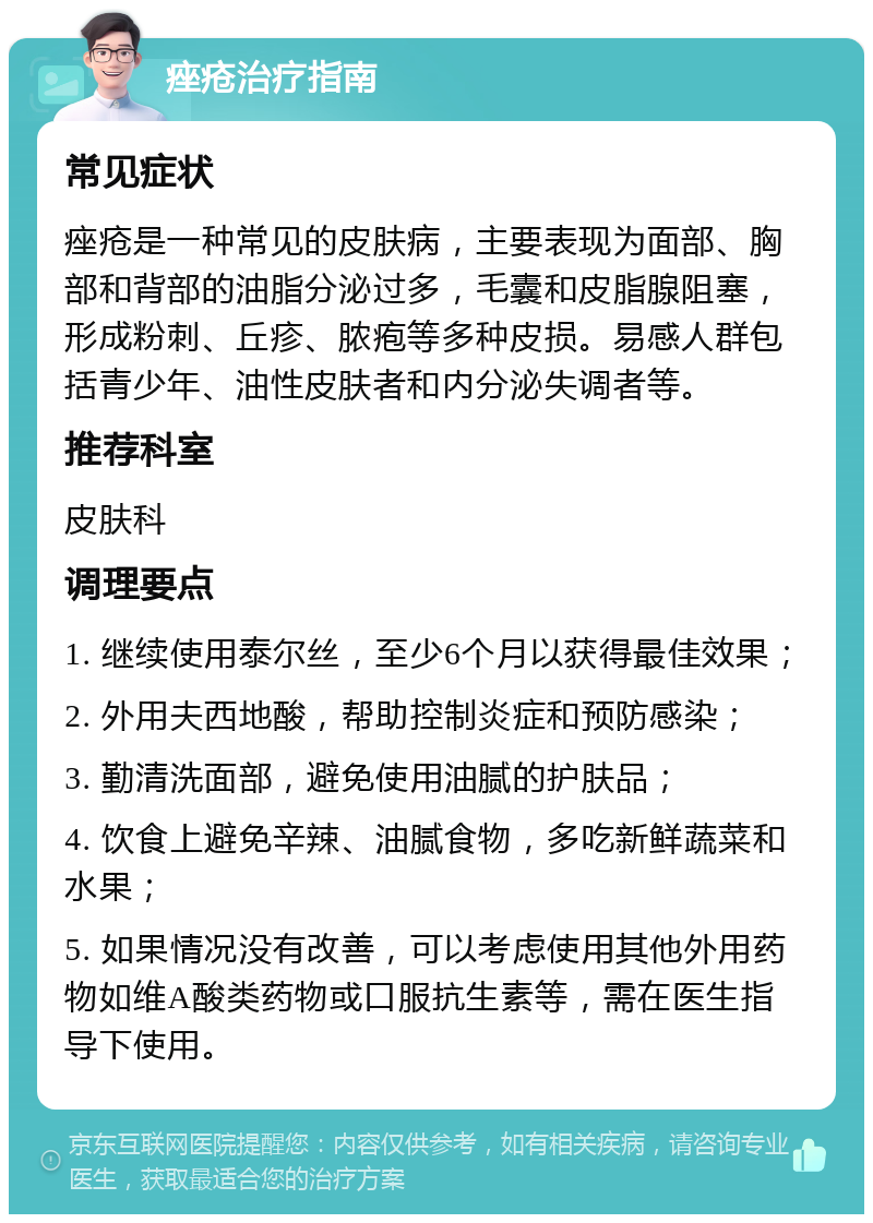 痤疮治疗指南 常见症状 痤疮是一种常见的皮肤病，主要表现为面部、胸部和背部的油脂分泌过多，毛囊和皮脂腺阻塞，形成粉刺、丘疹、脓疱等多种皮损。易感人群包括青少年、油性皮肤者和内分泌失调者等。 推荐科室 皮肤科 调理要点 1. 继续使用泰尔丝，至少6个月以获得最佳效果； 2. 外用夫西地酸，帮助控制炎症和预防感染； 3. 勤清洗面部，避免使用油腻的护肤品； 4. 饮食上避免辛辣、油腻食物，多吃新鲜蔬菜和水果； 5. 如果情况没有改善，可以考虑使用其他外用药物如维A酸类药物或口服抗生素等，需在医生指导下使用。