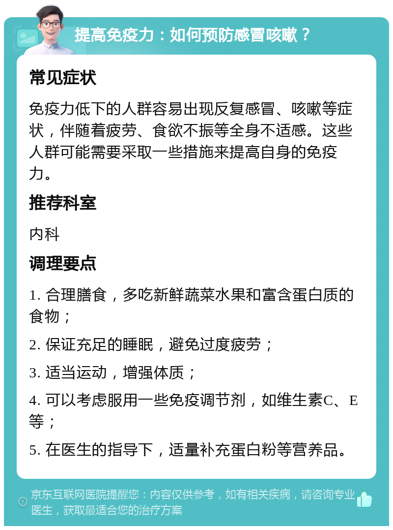 提高免疫力：如何预防感冒咳嗽？ 常见症状 免疫力低下的人群容易出现反复感冒、咳嗽等症状，伴随着疲劳、食欲不振等全身不适感。这些人群可能需要采取一些措施来提高自身的免疫力。 推荐科室 内科 调理要点 1. 合理膳食，多吃新鲜蔬菜水果和富含蛋白质的食物； 2. 保证充足的睡眠，避免过度疲劳； 3. 适当运动，增强体质； 4. 可以考虑服用一些免疫调节剂，如维生素C、E等； 5. 在医生的指导下，适量补充蛋白粉等营养品。