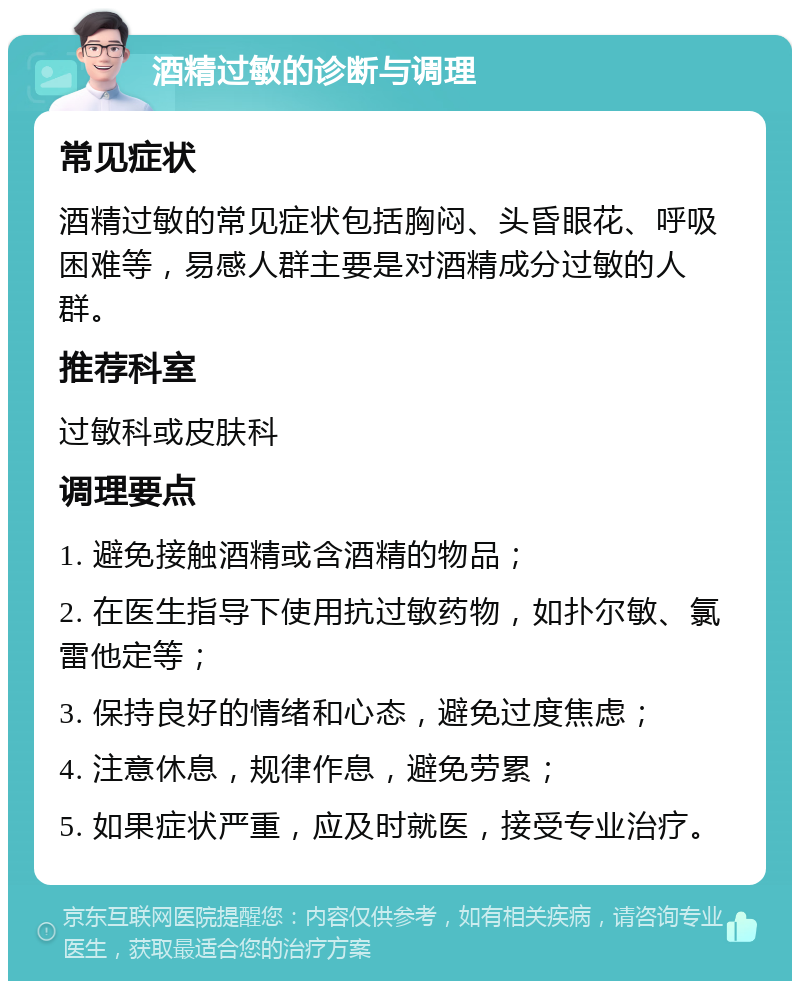 酒精过敏的诊断与调理 常见症状 酒精过敏的常见症状包括胸闷、头昏眼花、呼吸困难等，易感人群主要是对酒精成分过敏的人群。 推荐科室 过敏科或皮肤科 调理要点 1. 避免接触酒精或含酒精的物品； 2. 在医生指导下使用抗过敏药物，如扑尔敏、氯雷他定等； 3. 保持良好的情绪和心态，避免过度焦虑； 4. 注意休息，规律作息，避免劳累； 5. 如果症状严重，应及时就医，接受专业治疗。