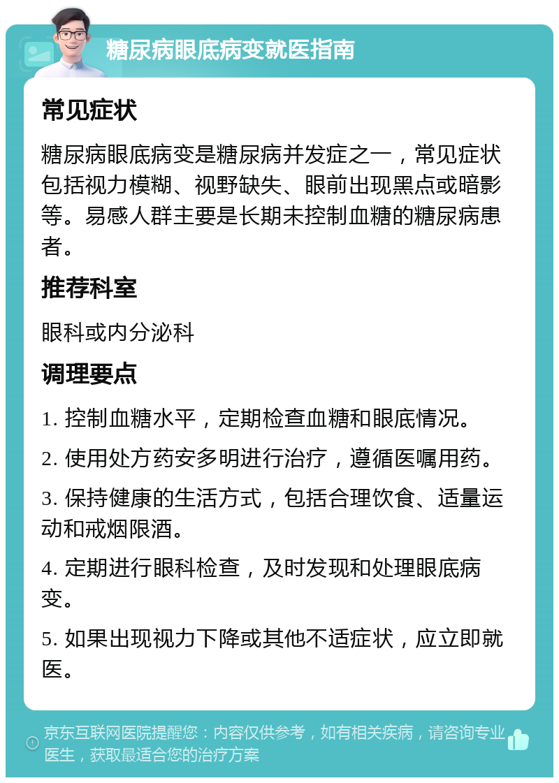 糖尿病眼底病变就医指南 常见症状 糖尿病眼底病变是糖尿病并发症之一，常见症状包括视力模糊、视野缺失、眼前出现黑点或暗影等。易感人群主要是长期未控制血糖的糖尿病患者。 推荐科室 眼科或内分泌科 调理要点 1. 控制血糖水平，定期检查血糖和眼底情况。 2. 使用处方药安多明进行治疗，遵循医嘱用药。 3. 保持健康的生活方式，包括合理饮食、适量运动和戒烟限酒。 4. 定期进行眼科检查，及时发现和处理眼底病变。 5. 如果出现视力下降或其他不适症状，应立即就医。