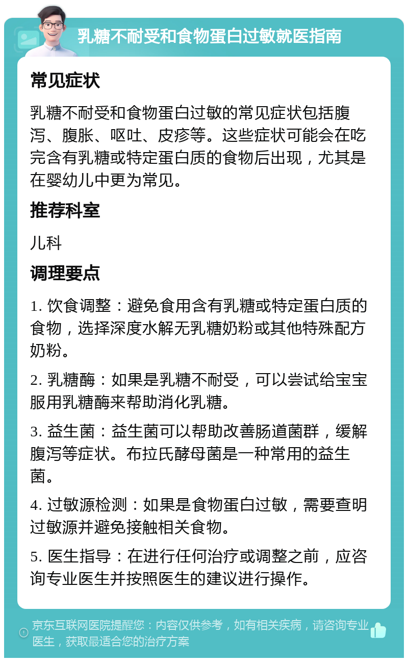 乳糖不耐受和食物蛋白过敏就医指南 常见症状 乳糖不耐受和食物蛋白过敏的常见症状包括腹泻、腹胀、呕吐、皮疹等。这些症状可能会在吃完含有乳糖或特定蛋白质的食物后出现，尤其是在婴幼儿中更为常见。 推荐科室 儿科 调理要点 1. 饮食调整：避免食用含有乳糖或特定蛋白质的食物，选择深度水解无乳糖奶粉或其他特殊配方奶粉。 2. 乳糖酶：如果是乳糖不耐受，可以尝试给宝宝服用乳糖酶来帮助消化乳糖。 3. 益生菌：益生菌可以帮助改善肠道菌群，缓解腹泻等症状。布拉氏酵母菌是一种常用的益生菌。 4. 过敏源检测：如果是食物蛋白过敏，需要查明过敏源并避免接触相关食物。 5. 医生指导：在进行任何治疗或调整之前，应咨询专业医生并按照医生的建议进行操作。