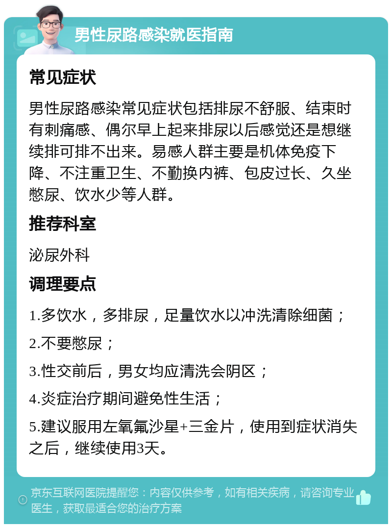 男性尿路感染就医指南 常见症状 男性尿路感染常见症状包括排尿不舒服、结束时有刺痛感、偶尔早上起来排尿以后感觉还是想继续排可排不出来。易感人群主要是机体免疫下降、不注重卫生、不勤换内裤、包皮过长、久坐憋尿、饮水少等人群。 推荐科室 泌尿外科 调理要点 1.多饮水，多排尿，足量饮水以冲洗清除细菌； 2.不要憋尿； 3.性交前后，男女均应清洗会阴区； 4.炎症治疗期间避免性生活； 5.建议服用左氧氟沙星+三金片，使用到症状消失之后，继续使用3天。