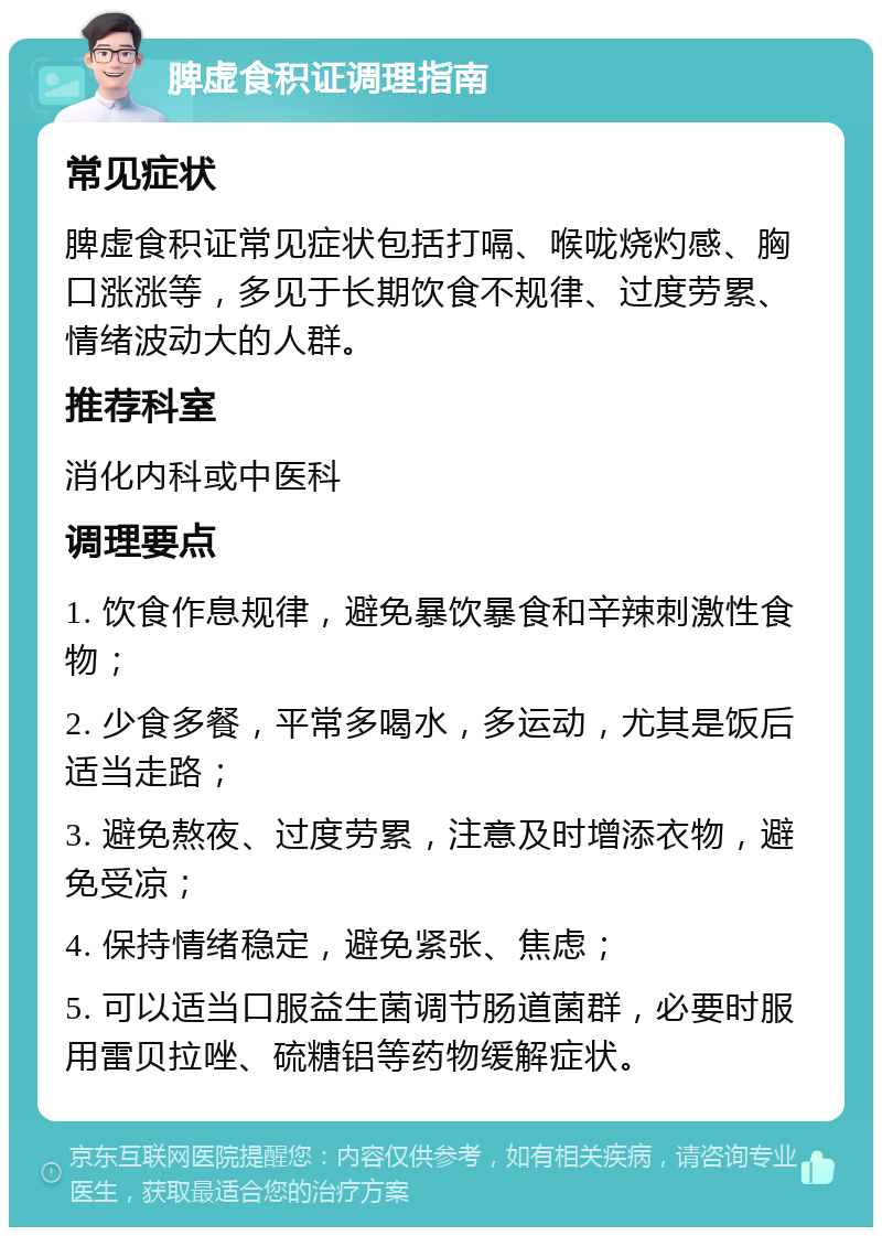 脾虚食积证调理指南 常见症状 脾虚食积证常见症状包括打嗝、喉咙烧灼感、胸口涨涨等，多见于长期饮食不规律、过度劳累、情绪波动大的人群。 推荐科室 消化内科或中医科 调理要点 1. 饮食作息规律，避免暴饮暴食和辛辣刺激性食物； 2. 少食多餐，平常多喝水，多运动，尤其是饭后适当走路； 3. 避免熬夜、过度劳累，注意及时增添衣物，避免受凉； 4. 保持情绪稳定，避免紧张、焦虑； 5. 可以适当口服益生菌调节肠道菌群，必要时服用雷贝拉唑、硫糖铝等药物缓解症状。