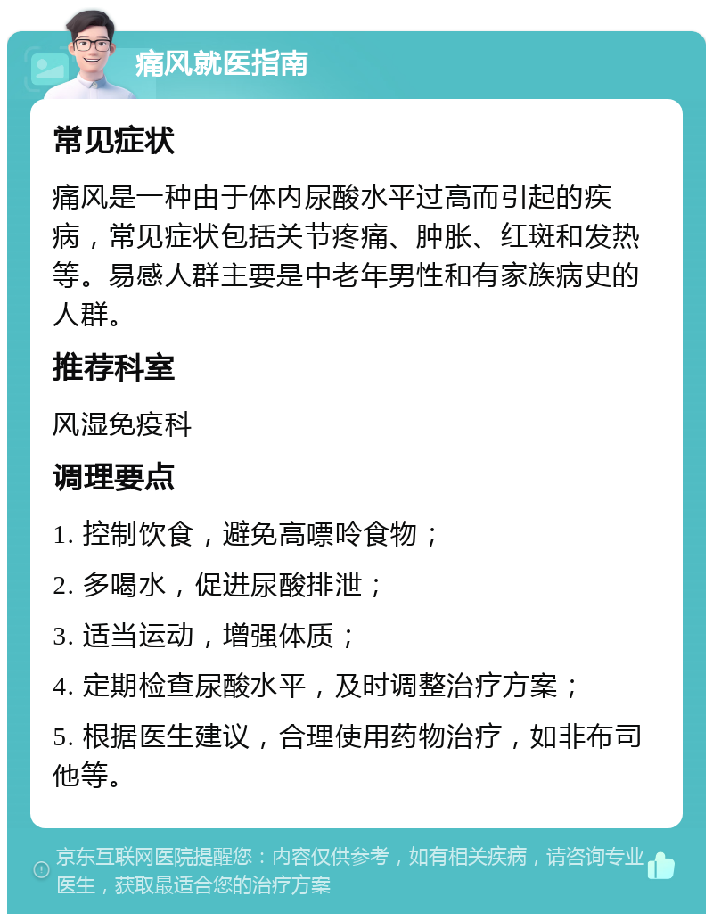 痛风就医指南 常见症状 痛风是一种由于体内尿酸水平过高而引起的疾病，常见症状包括关节疼痛、肿胀、红斑和发热等。易感人群主要是中老年男性和有家族病史的人群。 推荐科室 风湿免疫科 调理要点 1. 控制饮食，避免高嘌呤食物； 2. 多喝水，促进尿酸排泄； 3. 适当运动，增强体质； 4. 定期检查尿酸水平，及时调整治疗方案； 5. 根据医生建议，合理使用药物治疗，如非布司他等。