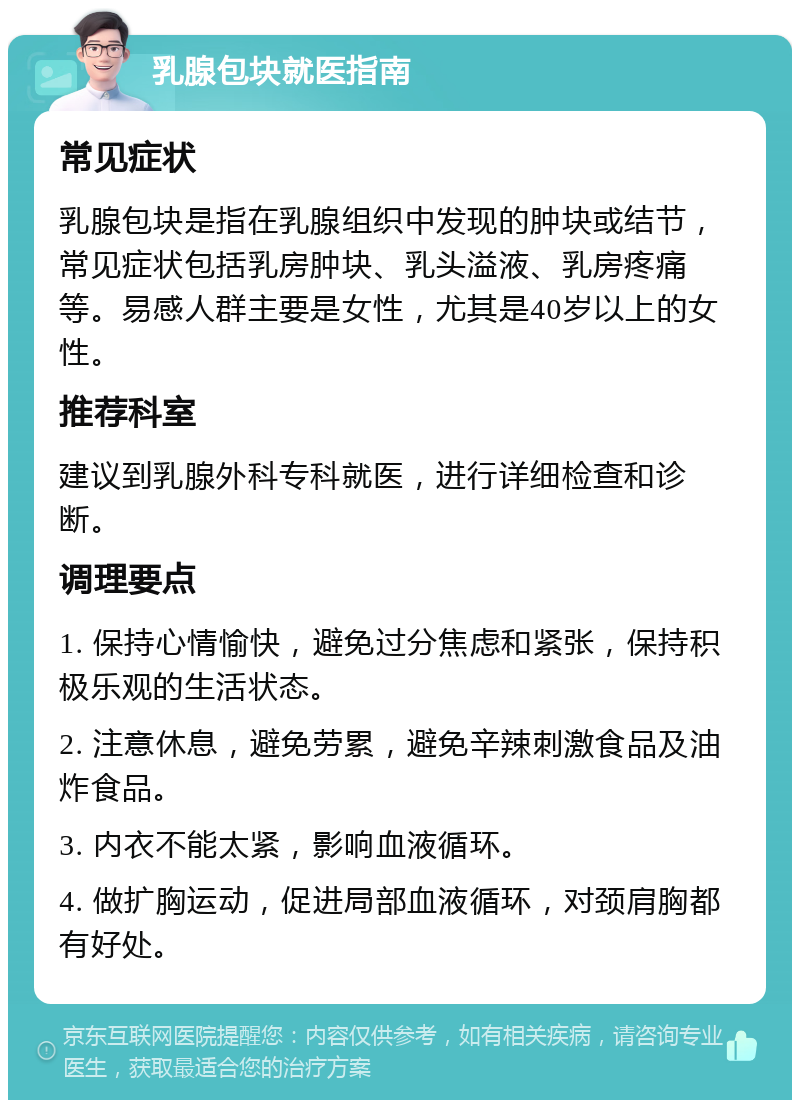 乳腺包块就医指南 常见症状 乳腺包块是指在乳腺组织中发现的肿块或结节，常见症状包括乳房肿块、乳头溢液、乳房疼痛等。易感人群主要是女性，尤其是40岁以上的女性。 推荐科室 建议到乳腺外科专科就医，进行详细检查和诊断。 调理要点 1. 保持心情愉快，避免过分焦虑和紧张，保持积极乐观的生活状态。 2. 注意休息，避免劳累，避免辛辣刺激食品及油炸食品。 3. 内衣不能太紧，影响血液循环。 4. 做扩胸运动，促进局部血液循环，对颈肩胸都有好处。