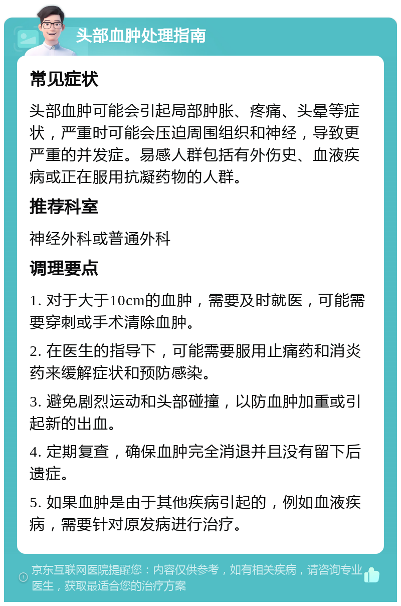 头部血肿处理指南 常见症状 头部血肿可能会引起局部肿胀、疼痛、头晕等症状，严重时可能会压迫周围组织和神经，导致更严重的并发症。易感人群包括有外伤史、血液疾病或正在服用抗凝药物的人群。 推荐科室 神经外科或普通外科 调理要点 1. 对于大于10cm的血肿，需要及时就医，可能需要穿刺或手术清除血肿。 2. 在医生的指导下，可能需要服用止痛药和消炎药来缓解症状和预防感染。 3. 避免剧烈运动和头部碰撞，以防血肿加重或引起新的出血。 4. 定期复查，确保血肿完全消退并且没有留下后遗症。 5. 如果血肿是由于其他疾病引起的，例如血液疾病，需要针对原发病进行治疗。