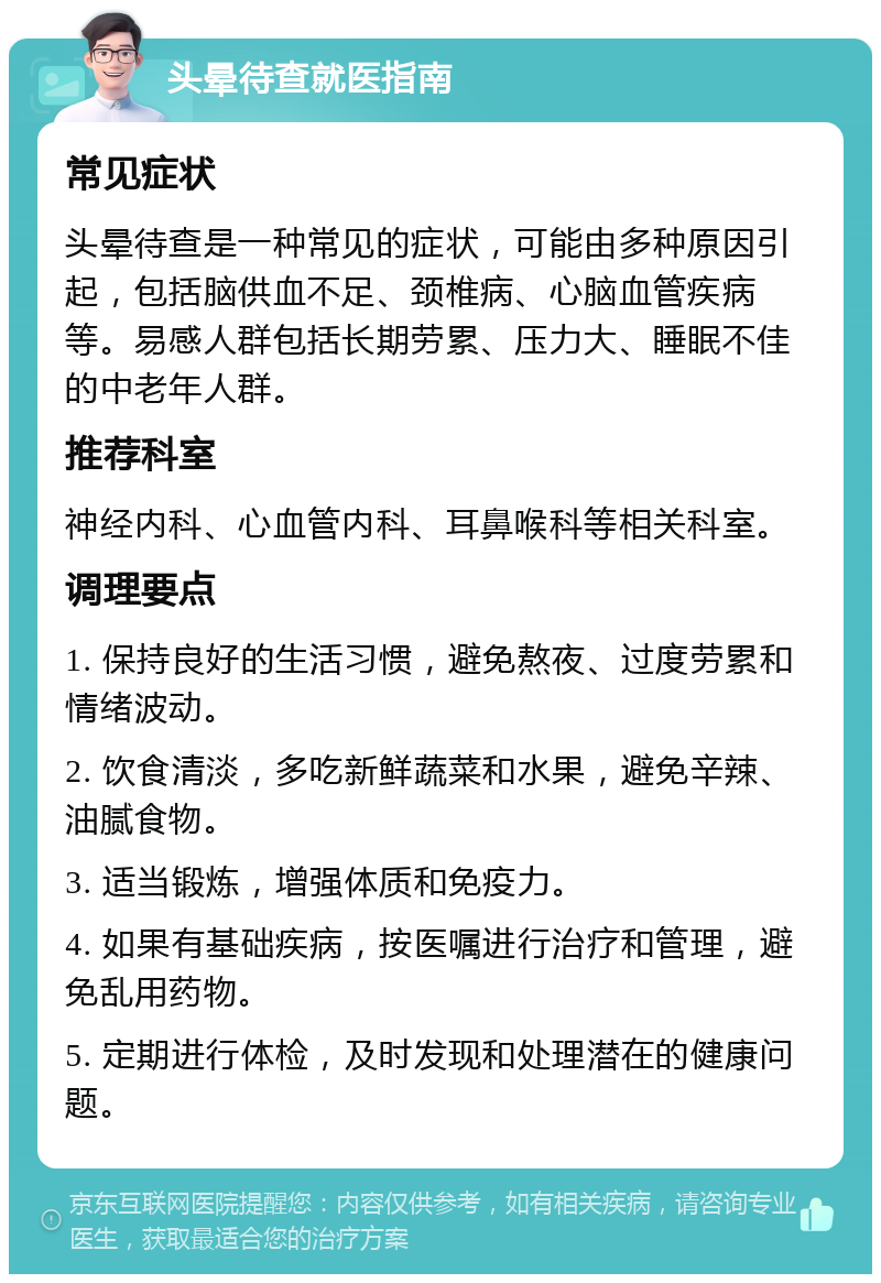 头晕待查就医指南 常见症状 头晕待查是一种常见的症状，可能由多种原因引起，包括脑供血不足、颈椎病、心脑血管疾病等。易感人群包括长期劳累、压力大、睡眠不佳的中老年人群。 推荐科室 神经内科、心血管内科、耳鼻喉科等相关科室。 调理要点 1. 保持良好的生活习惯，避免熬夜、过度劳累和情绪波动。 2. 饮食清淡，多吃新鲜蔬菜和水果，避免辛辣、油腻食物。 3. 适当锻炼，增强体质和免疫力。 4. 如果有基础疾病，按医嘱进行治疗和管理，避免乱用药物。 5. 定期进行体检，及时发现和处理潜在的健康问题。