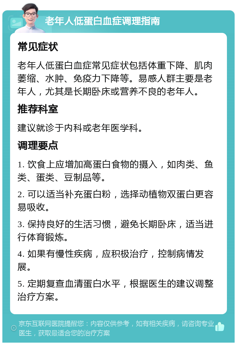 老年人低蛋白血症调理指南 常见症状 老年人低蛋白血症常见症状包括体重下降、肌肉萎缩、水肿、免疫力下降等。易感人群主要是老年人，尤其是长期卧床或营养不良的老年人。 推荐科室 建议就诊于内科或老年医学科。 调理要点 1. 饮食上应增加高蛋白食物的摄入，如肉类、鱼类、蛋类、豆制品等。 2. 可以适当补充蛋白粉，选择动植物双蛋白更容易吸收。 3. 保持良好的生活习惯，避免长期卧床，适当进行体育锻炼。 4. 如果有慢性疾病，应积极治疗，控制病情发展。 5. 定期复查血清蛋白水平，根据医生的建议调整治疗方案。