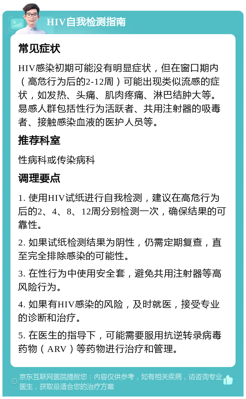 HIV自我检测指南 常见症状 HIV感染初期可能没有明显症状，但在窗口期内（高危行为后的2-12周）可能出现类似流感的症状，如发热、头痛、肌肉疼痛、淋巴结肿大等。易感人群包括性行为活跃者、共用注射器的吸毒者、接触感染血液的医护人员等。 推荐科室 性病科或传染病科 调理要点 1. 使用HIV试纸进行自我检测，建议在高危行为后的2、4、8、12周分别检测一次，确保结果的可靠性。 2. 如果试纸检测结果为阴性，仍需定期复查，直至完全排除感染的可能性。 3. 在性行为中使用安全套，避免共用注射器等高风险行为。 4. 如果有HIV感染的风险，及时就医，接受专业的诊断和治疗。 5. 在医生的指导下，可能需要服用抗逆转录病毒药物（ARV）等药物进行治疗和管理。