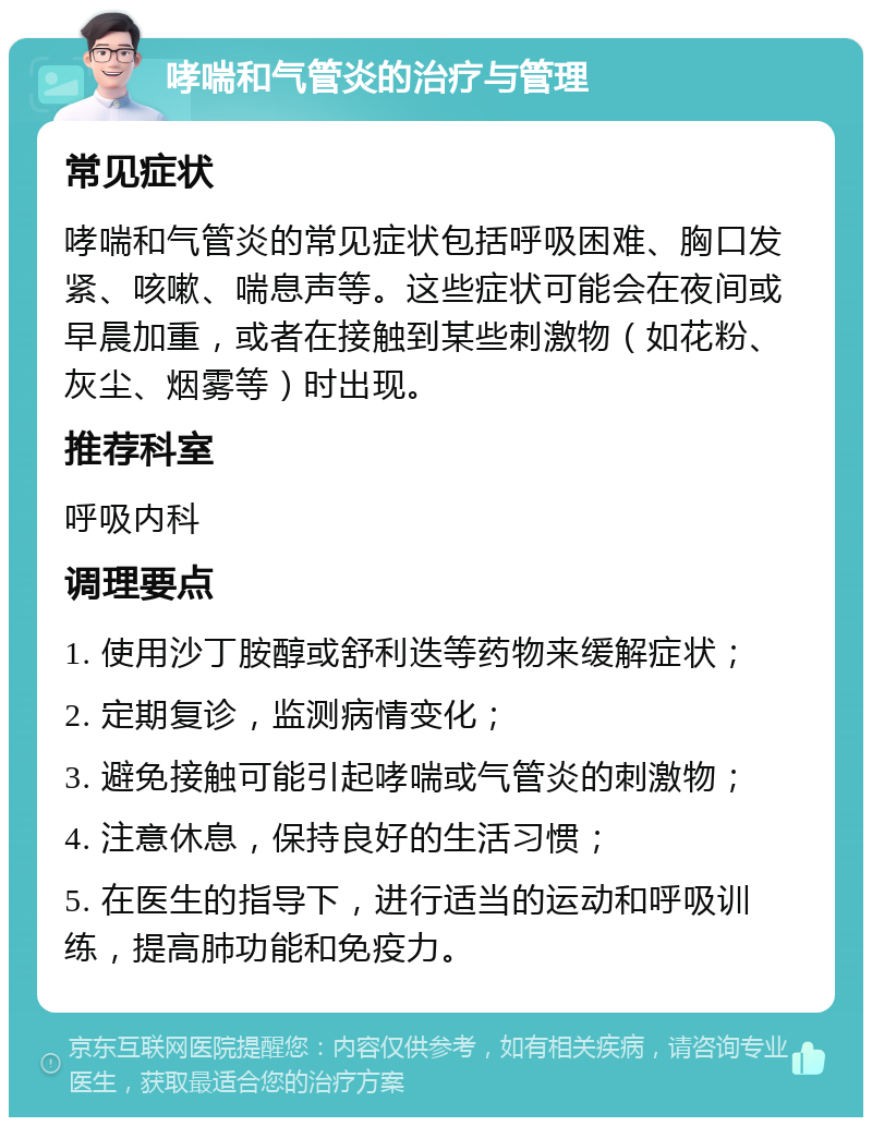 哮喘和气管炎的治疗与管理 常见症状 哮喘和气管炎的常见症状包括呼吸困难、胸口发紧、咳嗽、喘息声等。这些症状可能会在夜间或早晨加重，或者在接触到某些刺激物（如花粉、灰尘、烟雾等）时出现。 推荐科室 呼吸内科 调理要点 1. 使用沙丁胺醇或舒利迭等药物来缓解症状； 2. 定期复诊，监测病情变化； 3. 避免接触可能引起哮喘或气管炎的刺激物； 4. 注意休息，保持良好的生活习惯； 5. 在医生的指导下，进行适当的运动和呼吸训练，提高肺功能和免疫力。