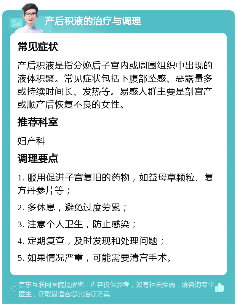 产后积液的治疗与调理 常见症状 产后积液是指分娩后子宫内或周围组织中出现的液体积聚。常见症状包括下腹部坠感、恶露量多或持续时间长、发热等。易感人群主要是剖宫产或顺产后恢复不良的女性。 推荐科室 妇产科 调理要点 1. 服用促进子宫复旧的药物，如益母草颗粒、复方丹参片等； 2. 多休息，避免过度劳累； 3. 注意个人卫生，防止感染； 4. 定期复查，及时发现和处理问题； 5. 如果情况严重，可能需要清宫手术。