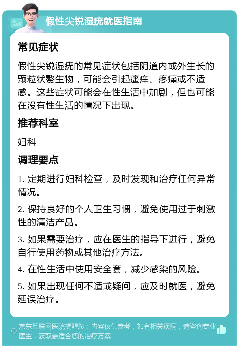 假性尖锐湿疣就医指南 常见症状 假性尖锐湿疣的常见症状包括阴道内或外生长的颗粒状赘生物，可能会引起瘙痒、疼痛或不适感。这些症状可能会在性生活中加剧，但也可能在没有性生活的情况下出现。 推荐科室 妇科 调理要点 1. 定期进行妇科检查，及时发现和治疗任何异常情况。 2. 保持良好的个人卫生习惯，避免使用过于刺激性的清洁产品。 3. 如果需要治疗，应在医生的指导下进行，避免自行使用药物或其他治疗方法。 4. 在性生活中使用安全套，减少感染的风险。 5. 如果出现任何不适或疑问，应及时就医，避免延误治疗。