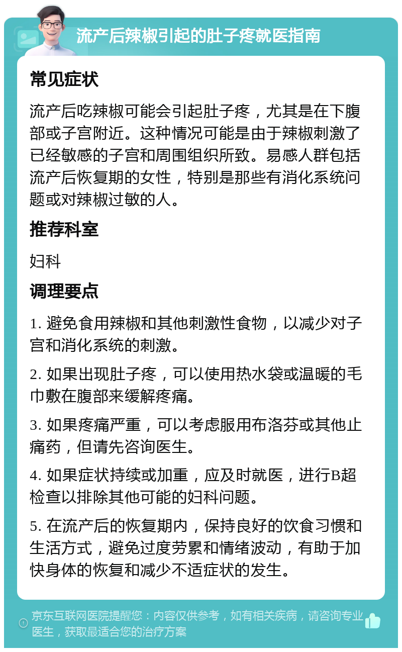 流产后辣椒引起的肚子疼就医指南 常见症状 流产后吃辣椒可能会引起肚子疼，尤其是在下腹部或子宫附近。这种情况可能是由于辣椒刺激了已经敏感的子宫和周围组织所致。易感人群包括流产后恢复期的女性，特别是那些有消化系统问题或对辣椒过敏的人。 推荐科室 妇科 调理要点 1. 避免食用辣椒和其他刺激性食物，以减少对子宫和消化系统的刺激。 2. 如果出现肚子疼，可以使用热水袋或温暖的毛巾敷在腹部来缓解疼痛。 3. 如果疼痛严重，可以考虑服用布洛芬或其他止痛药，但请先咨询医生。 4. 如果症状持续或加重，应及时就医，进行B超检查以排除其他可能的妇科问题。 5. 在流产后的恢复期内，保持良好的饮食习惯和生活方式，避免过度劳累和情绪波动，有助于加快身体的恢复和减少不适症状的发生。