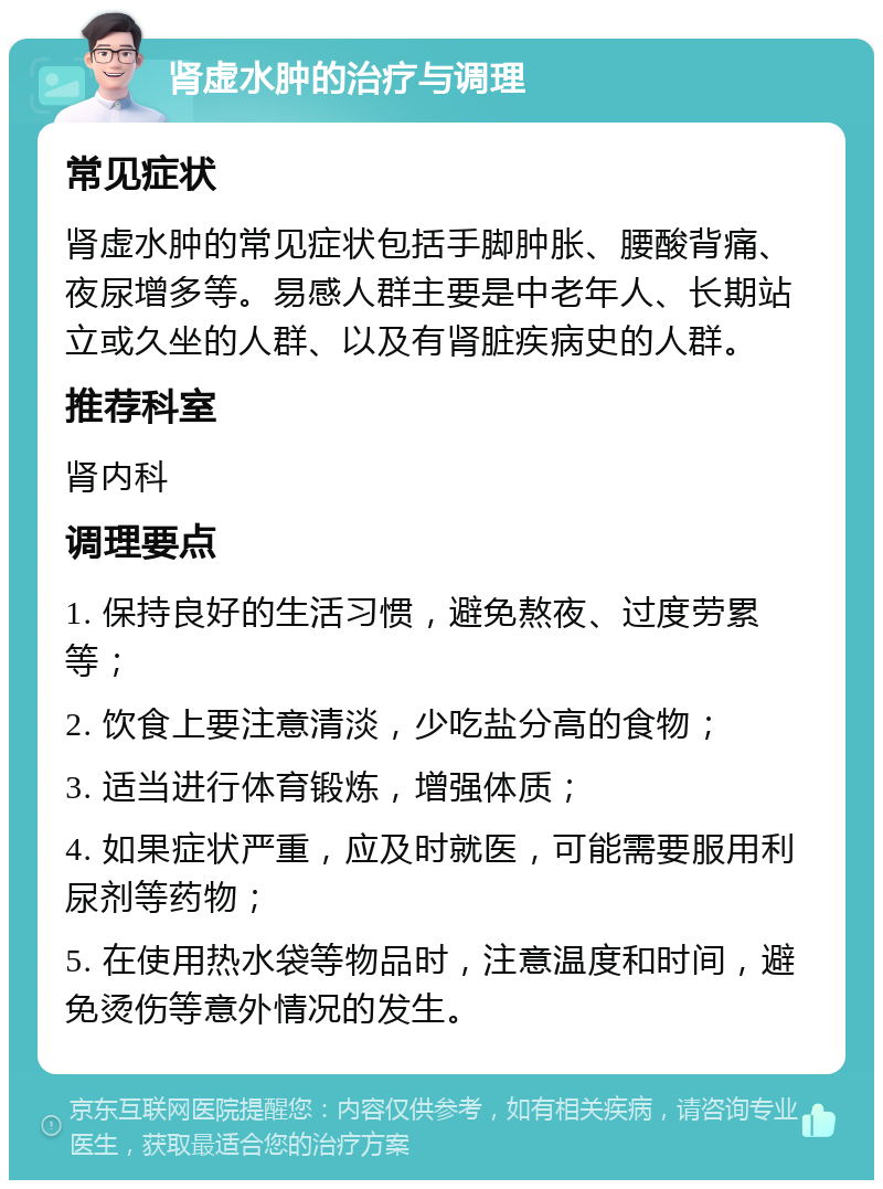 肾虚水肿的治疗与调理 常见症状 肾虚水肿的常见症状包括手脚肿胀、腰酸背痛、夜尿增多等。易感人群主要是中老年人、长期站立或久坐的人群、以及有肾脏疾病史的人群。 推荐科室 肾内科 调理要点 1. 保持良好的生活习惯，避免熬夜、过度劳累等； 2. 饮食上要注意清淡，少吃盐分高的食物； 3. 适当进行体育锻炼，增强体质； 4. 如果症状严重，应及时就医，可能需要服用利尿剂等药物； 5. 在使用热水袋等物品时，注意温度和时间，避免烫伤等意外情况的发生。