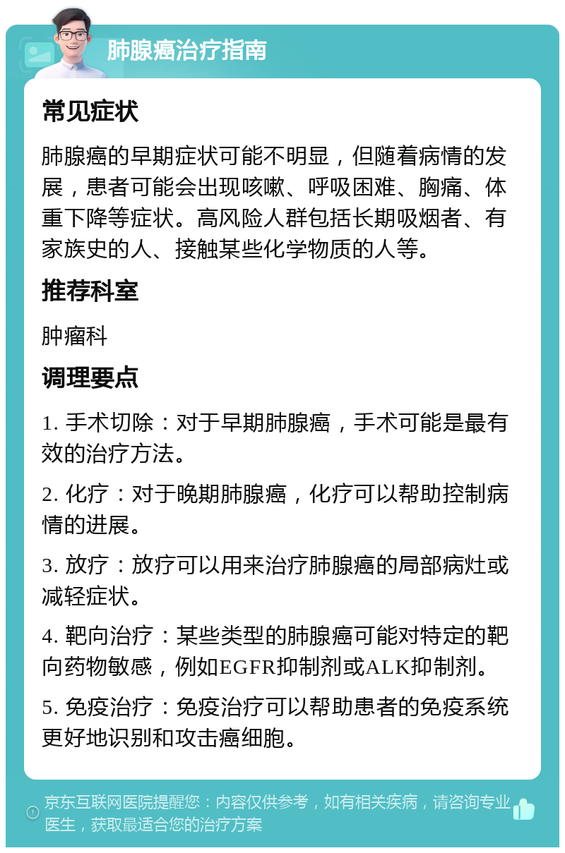 肺腺癌治疗指南 常见症状 肺腺癌的早期症状可能不明显，但随着病情的发展，患者可能会出现咳嗽、呼吸困难、胸痛、体重下降等症状。高风险人群包括长期吸烟者、有家族史的人、接触某些化学物质的人等。 推荐科室 肿瘤科 调理要点 1. 手术切除：对于早期肺腺癌，手术可能是最有效的治疗方法。 2. 化疗：对于晚期肺腺癌，化疗可以帮助控制病情的进展。 3. 放疗：放疗可以用来治疗肺腺癌的局部病灶或减轻症状。 4. 靶向治疗：某些类型的肺腺癌可能对特定的靶向药物敏感，例如EGFR抑制剂或ALK抑制剂。 5. 免疫治疗：免疫治疗可以帮助患者的免疫系统更好地识别和攻击癌细胞。