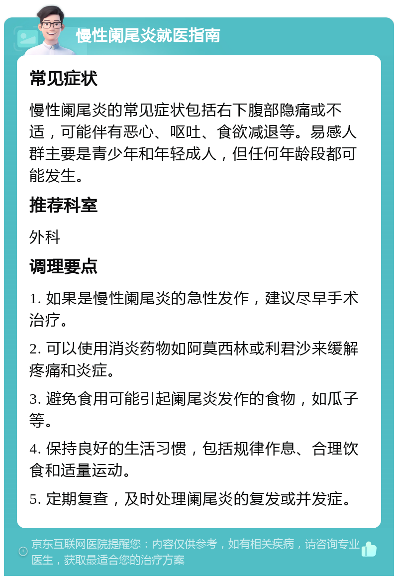 慢性阑尾炎就医指南 常见症状 慢性阑尾炎的常见症状包括右下腹部隐痛或不适，可能伴有恶心、呕吐、食欲减退等。易感人群主要是青少年和年轻成人，但任何年龄段都可能发生。 推荐科室 外科 调理要点 1. 如果是慢性阑尾炎的急性发作，建议尽早手术治疗。 2. 可以使用消炎药物如阿莫西林或利君沙来缓解疼痛和炎症。 3. 避免食用可能引起阑尾炎发作的食物，如瓜子等。 4. 保持良好的生活习惯，包括规律作息、合理饮食和适量运动。 5. 定期复查，及时处理阑尾炎的复发或并发症。