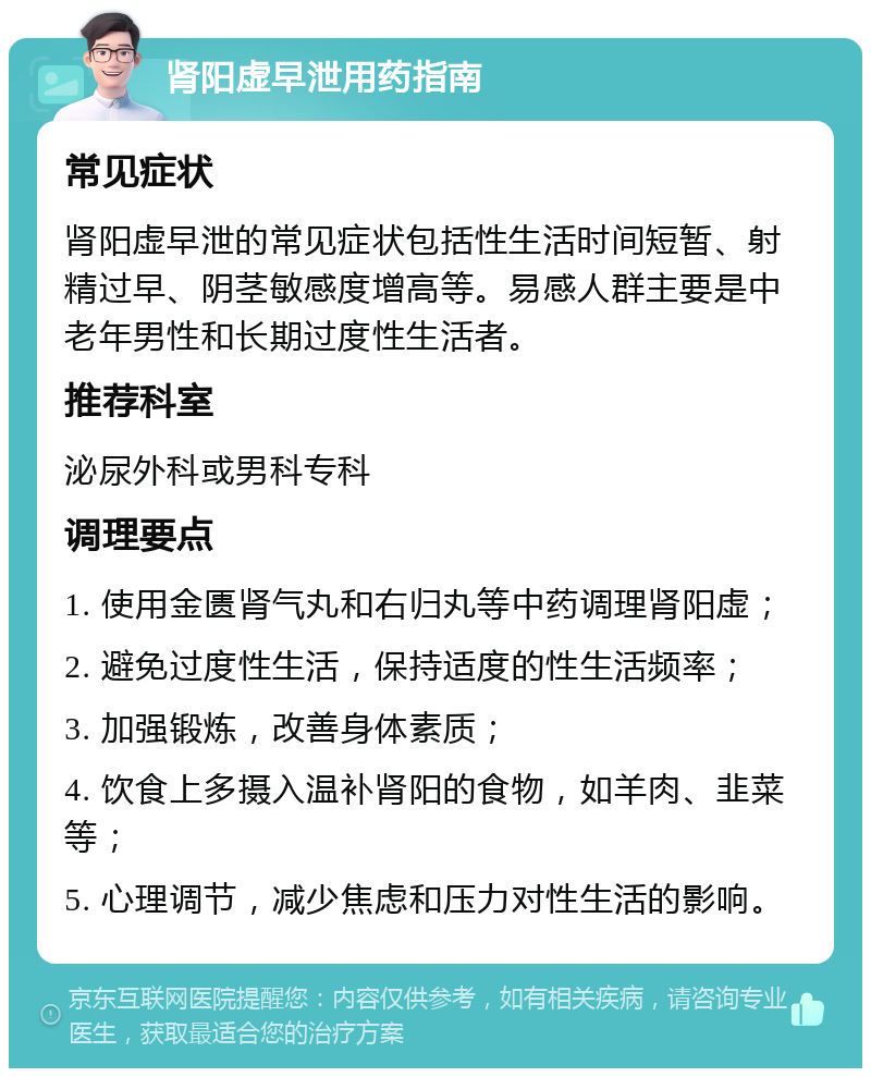 肾阳虚早泄用药指南 常见症状 肾阳虚早泄的常见症状包括性生活时间短暂、射精过早、阴茎敏感度增高等。易感人群主要是中老年男性和长期过度性生活者。 推荐科室 泌尿外科或男科专科 调理要点 1. 使用金匮肾气丸和右归丸等中药调理肾阳虚； 2. 避免过度性生活，保持适度的性生活频率； 3. 加强锻炼，改善身体素质； 4. 饮食上多摄入温补肾阳的食物，如羊肉、韭菜等； 5. 心理调节，减少焦虑和压力对性生活的影响。