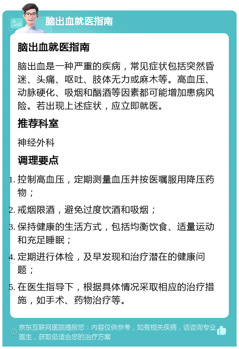 脑出血就医指南 脑出血就医指南 脑出血是一种严重的疾病，常见症状包括突然昏迷、头痛、呕吐、肢体无力或麻木等。高血压、动脉硬化、吸烟和酗酒等因素都可能增加患病风险。若出现上述症状，应立即就医。 推荐科室 神经外科 调理要点 控制高血压，定期测量血压并按医嘱服用降压药物； 戒烟限酒，避免过度饮酒和吸烟； 保持健康的生活方式，包括均衡饮食、适量运动和充足睡眠； 定期进行体检，及早发现和治疗潜在的健康问题； 在医生指导下，根据具体情况采取相应的治疗措施，如手术、药物治疗等。