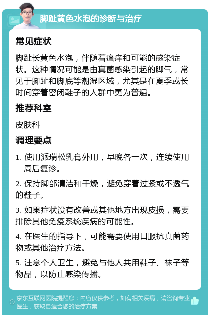 脚趾黄色水泡的诊断与治疗 常见症状 脚趾长黄色水泡，伴随着瘙痒和可能的感染症状。这种情况可能是由真菌感染引起的脚气，常见于脚趾和脚底等潮湿区域，尤其是在夏季或长时间穿着密闭鞋子的人群中更为普遍。 推荐科室 皮肤科 调理要点 1. 使用派瑞松乳膏外用，早晚各一次，连续使用一周后复诊。 2. 保持脚部清洁和干燥，避免穿着过紧或不透气的鞋子。 3. 如果症状没有改善或其他地方出现皮损，需要排除其他免疫系统疾病的可能性。 4. 在医生的指导下，可能需要使用口服抗真菌药物或其他治疗方法。 5. 注意个人卫生，避免与他人共用鞋子、袜子等物品，以防止感染传播。