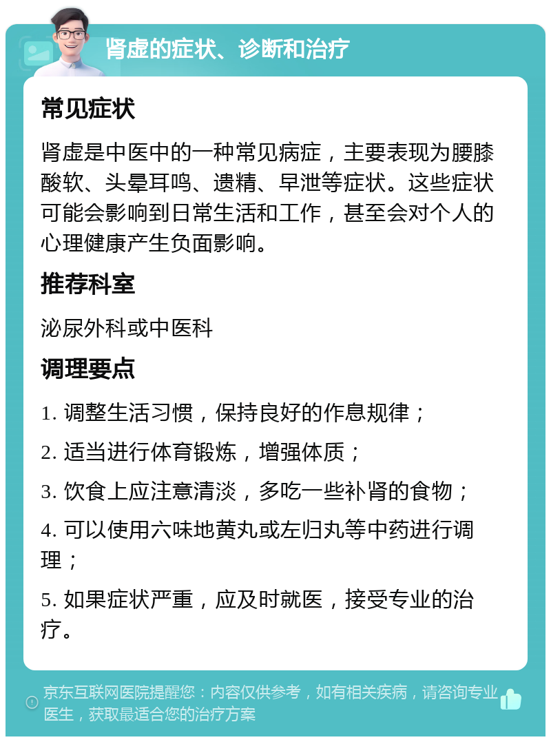 肾虚的症状、诊断和治疗 常见症状 肾虚是中医中的一种常见病症，主要表现为腰膝酸软、头晕耳鸣、遗精、早泄等症状。这些症状可能会影响到日常生活和工作，甚至会对个人的心理健康产生负面影响。 推荐科室 泌尿外科或中医科 调理要点 1. 调整生活习惯，保持良好的作息规律； 2. 适当进行体育锻炼，增强体质； 3. 饮食上应注意清淡，多吃一些补肾的食物； 4. 可以使用六味地黄丸或左归丸等中药进行调理； 5. 如果症状严重，应及时就医，接受专业的治疗。