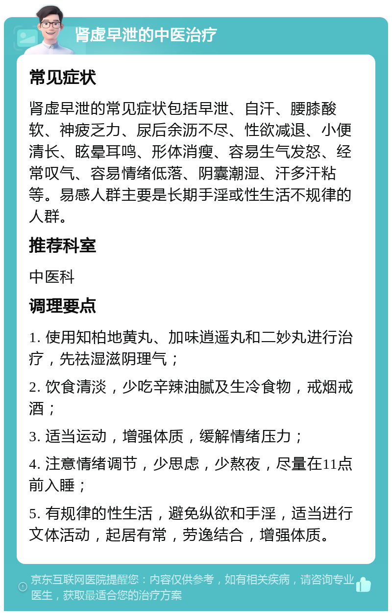 肾虚早泄的中医治疗 常见症状 肾虚早泄的常见症状包括早泄、自汗、腰膝酸软、神疲乏力、尿后余沥不尽、性欲减退、小便清长、眩晕耳鸣、形体消瘦、容易生气发怒、经常叹气、容易情绪低落、阴囊潮湿、汗多汗粘等。易感人群主要是长期手淫或性生活不规律的人群。 推荐科室 中医科 调理要点 1. 使用知柏地黄丸、加味逍遥丸和二妙丸进行治疗，先祛湿滋阴理气； 2. 饮食清淡，少吃辛辣油腻及生冷食物，戒烟戒酒； 3. 适当运动，增强体质，缓解情绪压力； 4. 注意情绪调节，少思虑，少熬夜，尽量在11点前入睡； 5. 有规律的性生活，避免纵欲和手淫，适当进行文体活动，起居有常，劳逸结合，增强体质。