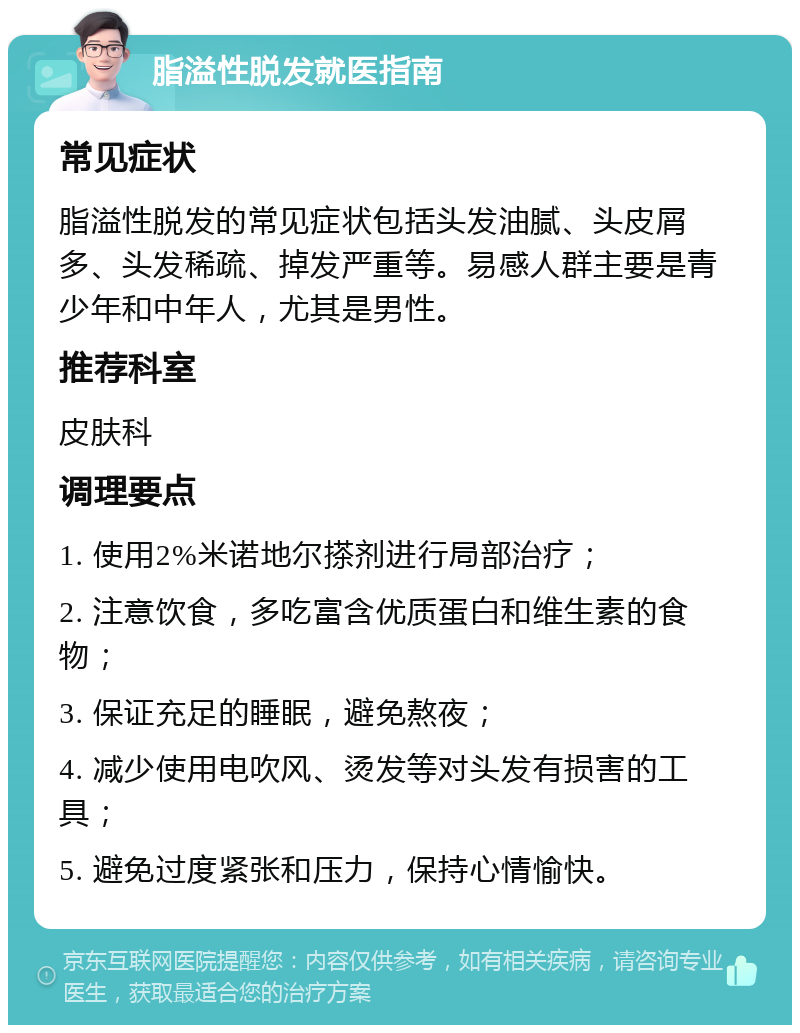 脂溢性脱发就医指南 常见症状 脂溢性脱发的常见症状包括头发油腻、头皮屑多、头发稀疏、掉发严重等。易感人群主要是青少年和中年人，尤其是男性。 推荐科室 皮肤科 调理要点 1. 使用2%米诺地尔搽剂进行局部治疗； 2. 注意饮食，多吃富含优质蛋白和维生素的食物； 3. 保证充足的睡眠，避免熬夜； 4. 减少使用电吹风、烫发等对头发有损害的工具； 5. 避免过度紧张和压力，保持心情愉快。