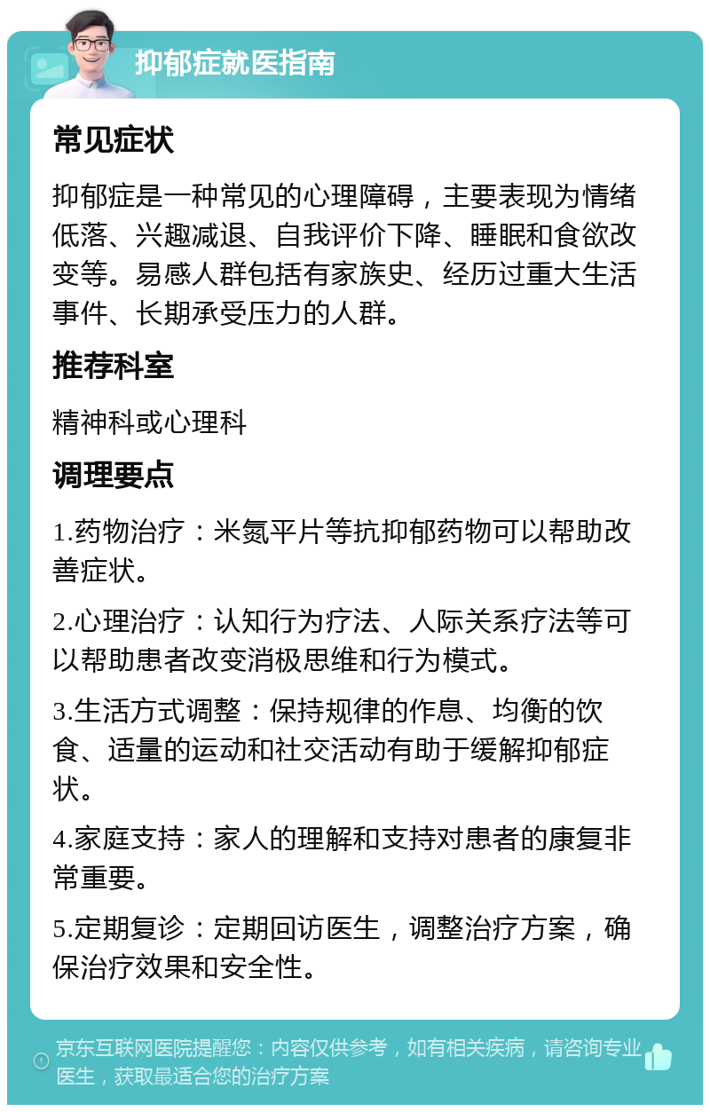 抑郁症就医指南 常见症状 抑郁症是一种常见的心理障碍，主要表现为情绪低落、兴趣减退、自我评价下降、睡眠和食欲改变等。易感人群包括有家族史、经历过重大生活事件、长期承受压力的人群。 推荐科室 精神科或心理科 调理要点 1.药物治疗：米氮平片等抗抑郁药物可以帮助改善症状。 2.心理治疗：认知行为疗法、人际关系疗法等可以帮助患者改变消极思维和行为模式。 3.生活方式调整：保持规律的作息、均衡的饮食、适量的运动和社交活动有助于缓解抑郁症状。 4.家庭支持：家人的理解和支持对患者的康复非常重要。 5.定期复诊：定期回访医生，调整治疗方案，确保治疗效果和安全性。