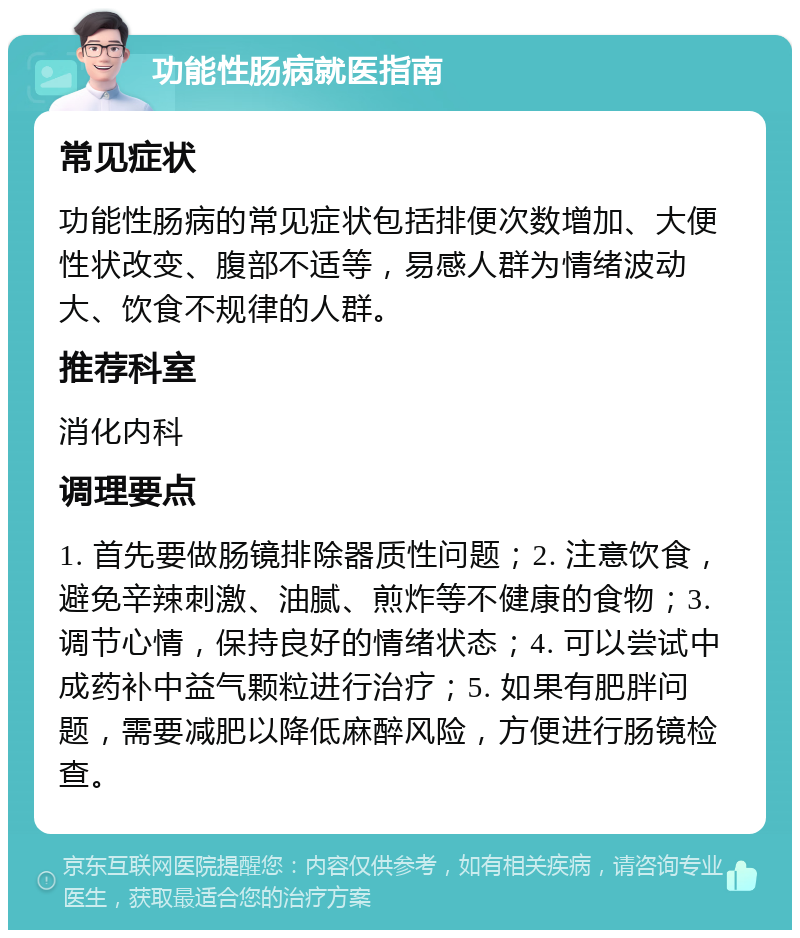 功能性肠病就医指南 常见症状 功能性肠病的常见症状包括排便次数增加、大便性状改变、腹部不适等，易感人群为情绪波动大、饮食不规律的人群。 推荐科室 消化内科 调理要点 1. 首先要做肠镜排除器质性问题；2. 注意饮食，避免辛辣刺激、油腻、煎炸等不健康的食物；3. 调节心情，保持良好的情绪状态；4. 可以尝试中成药补中益气颗粒进行治疗；5. 如果有肥胖问题，需要减肥以降低麻醉风险，方便进行肠镜检查。