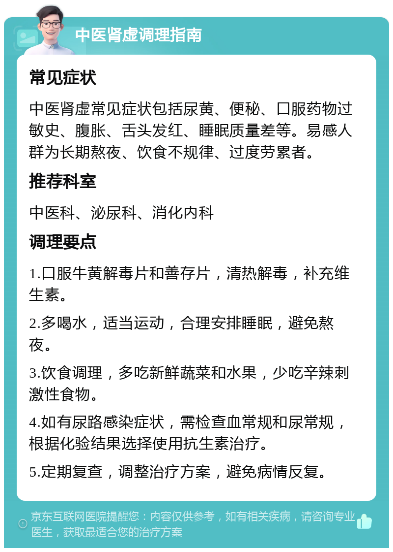 中医肾虚调理指南 常见症状 中医肾虚常见症状包括尿黄、便秘、口服药物过敏史、腹胀、舌头发红、睡眠质量差等。易感人群为长期熬夜、饮食不规律、过度劳累者。 推荐科室 中医科、泌尿科、消化内科 调理要点 1.口服牛黄解毒片和善存片，清热解毒，补充维生素。 2.多喝水，适当运动，合理安排睡眠，避免熬夜。 3.饮食调理，多吃新鲜蔬菜和水果，少吃辛辣刺激性食物。 4.如有尿路感染症状，需检查血常规和尿常规，根据化验结果选择使用抗生素治疗。 5.定期复查，调整治疗方案，避免病情反复。