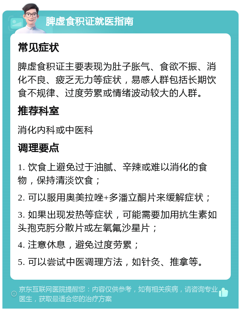 脾虚食积证就医指南 常见症状 脾虚食积证主要表现为肚子胀气、食欲不振、消化不良、疲乏无力等症状，易感人群包括长期饮食不规律、过度劳累或情绪波动较大的人群。 推荐科室 消化内科或中医科 调理要点 1. 饮食上避免过于油腻、辛辣或难以消化的食物，保持清淡饮食； 2. 可以服用奥美拉唑+多潘立酮片来缓解症状； 3. 如果出现发热等症状，可能需要加用抗生素如头孢克肟分散片或左氧氟沙星片； 4. 注意休息，避免过度劳累； 5. 可以尝试中医调理方法，如针灸、推拿等。